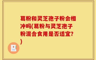 葛粉和灵芝孢子粉会相冲吗(葛粉与灵芝孢子粉混合食用是否适宜？)
