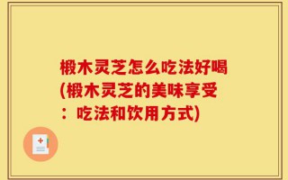 椴木灵芝怎么吃法好喝(椴木灵芝的美味享受：吃法和饮用方式)