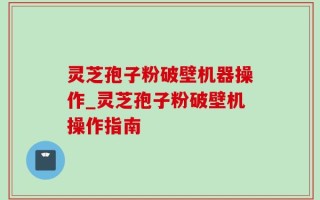 灵芝孢子粉破壁机器操作_灵芝孢子粉破壁机操作指南