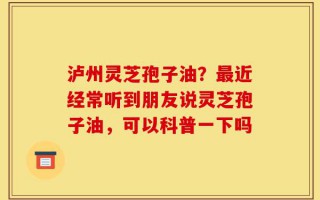 泸州灵芝孢子油？最近经常听到朋友说灵芝孢子油，可以科普一下吗