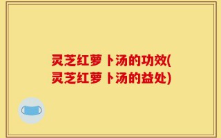 灵芝红萝卜汤的功效(灵芝红萝卜汤的益处)