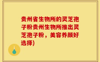 贵州省生物所的灵芝孢子粉贵州生物所推出灵芝孢子粉，美容养颜好选择)