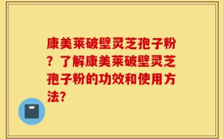 康美莱破壁灵芝孢子粉？了解康美莱破壁灵芝孢子粉的功效和使用方法？