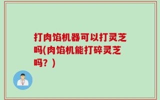 打肉馅机器可以打灵芝吗(肉馅机能打碎灵芝吗？)