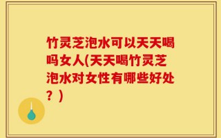 竹灵芝泡水可以天天喝吗女人(天天喝竹灵芝泡水对女性有哪些好处？)
