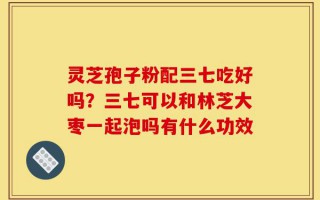 灵芝孢子粉配三七吃好吗？三七可以和林芝大枣一起泡吗有什么功效
