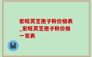 宏旺灵芝孢子粉价格表_宏旺灵芝孢子粉价格一览表