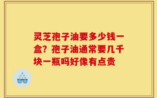 灵芝孢子油要多少钱一盒？孢子油通常要几千块一瓶吗好像有点贵