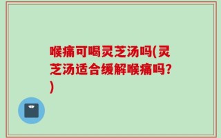 喉痛可喝灵芝汤吗(灵芝汤适合缓解喉痛吗？)