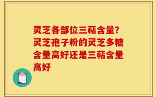 灵芝各部位三萜含量？灵芝孢子粉的灵芝多糖含量高好还是三萜含量高好