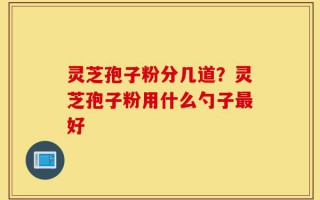 灵芝孢子粉分几道？灵芝孢子粉用什么勺子最好