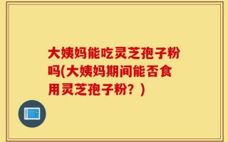 大姨妈能吃灵芝孢子粉吗(大姨妈期间能否食用灵芝孢子粉？)