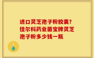 进口灵芝孢子粉胶囊？佳尔科药业菌宝牌灵芝孢子粉多少钱一瓶