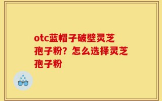 otc蓝帽子破壁灵芝孢子粉？怎么选择灵芝孢子粉