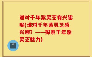 谁对千年紫灵芝有兴趣呢(谁对千年紫灵芝感兴趣？——探索千年紫灵芝魅力)