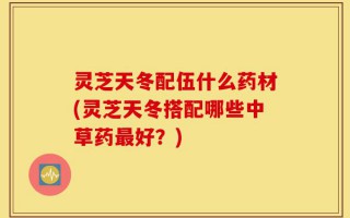灵芝天冬配伍什么药材(灵芝天冬搭配哪些中草药最好？)