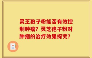 灵芝孢子粉能否有效控制肿瘤？灵芝孢子粉对肿瘤的治疗效果探究？