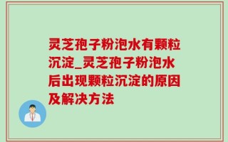 灵芝孢子粉泡水有颗粒沉淀_灵芝孢子粉泡水后出现颗粒沉淀的原因及解决方法
