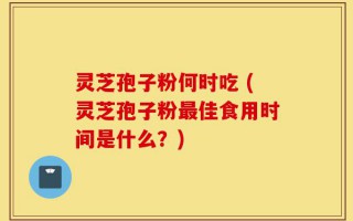 灵芝孢子粉何时吃 (灵芝孢子粉最佳食用时间是什么？)