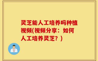 灵芝能人工培养吗种植视频(视频分享：如何人工培养灵芝？)