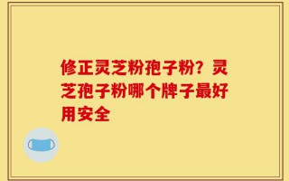 修正灵芝粉孢子粉？灵芝孢子粉哪个牌子最好用安全
