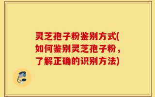 灵芝孢子粉鉴别方式(如何鉴别灵芝孢子粉，了解正确的识别方法)