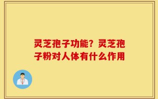 灵芝孢子功能？灵芝孢子粉对人体有什么作用