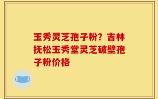 玉秀灵芝孢子粉？吉林抚松玉秀堂灵芝破壁孢子粉价格