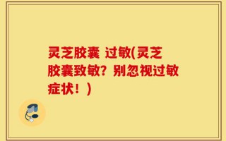 灵芝胶囊 过敏(灵芝胶囊致敏？别忽视过敏症状！)