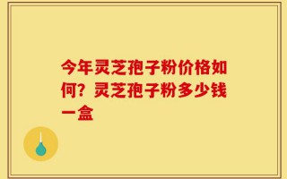 今年灵芝孢子粉价格如何？灵芝孢子粉多少钱一盒