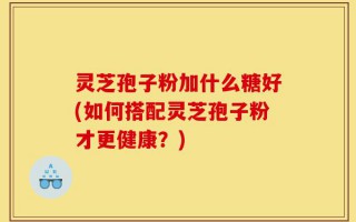 灵芝孢子粉加什么糖好(如何搭配灵芝孢子粉才更健康？)