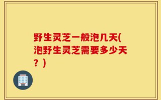 野生灵芝一般泡几天(泡野生灵芝需要多少天？)