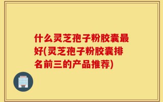 什么灵芝孢子粉胶囊最好(灵芝孢子粉胶囊排名前三的产品推荐)