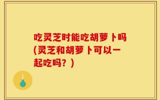 吃灵芝时能吃胡萝卜吗(灵芝和胡萝卜可以一起吃吗？)