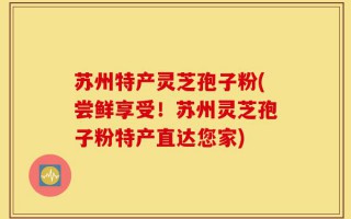苏州特产灵芝孢子粉(尝鲜享受！苏州灵芝孢子粉特产直达您家)