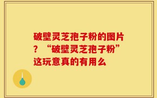 破壁灵芝孢子粉的图片？“破壁灵芝孢子粉”这玩意真的有用么