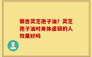 银杏灵芝孢子油？灵芝孢子油对身体虚弱的人效果好吗
