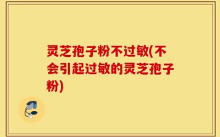 灵芝孢子粉不过敏(不会引起过敏的灵芝孢子粉)