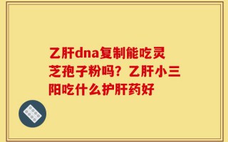 乙肝dna复制能吃灵芝孢子粉吗？乙肝小三阳吃什么护肝药好