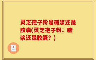 灵芝孢子粉是糖浆还是胶囊(灵芝孢子粉：糖浆还是胶囊？)