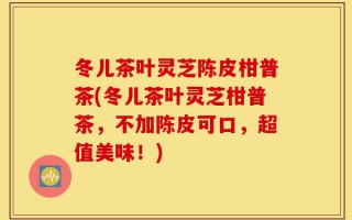 冬儿茶叶灵芝陈皮柑普茶(冬儿茶叶灵芝柑普茶，不加陈皮可口，超值美味！)