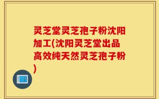 灵芝堂灵芝孢子粉沈阳加工(沈阳灵芝堂出品高效纯天然灵芝孢子粉)