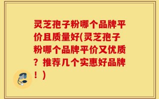 灵芝孢子粉哪个品牌平价且质量好(灵芝孢子粉哪个品牌平价又优质？推荐几个实惠好品牌！)