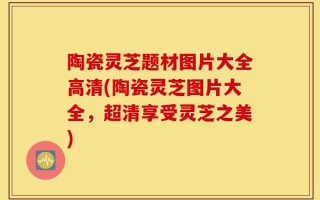 陶瓷灵芝题材图片大全高清(陶瓷灵芝图片大全，超清享受灵芝之美)