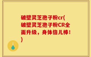 破壁灵芝孢子粉cr(破壁灵芝孢子粉CR全面升级，身体倍儿棒！)