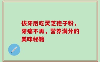 拔牙后吃灵芝孢子粉，牙痛不再，营养满分的美味秘籍