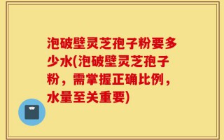 泡破壁灵芝孢子粉要多少水(泡破壁灵芝孢子粉，需掌握正确比例，水量至关重要)