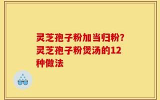 灵芝孢子粉加当归粉？灵芝孢子粉煲汤的12种做法