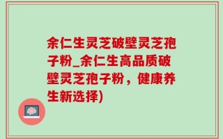 余仁生灵芝破壁灵芝孢子粉_余仁生高品质破壁灵芝孢子粉，健康养生新选择)