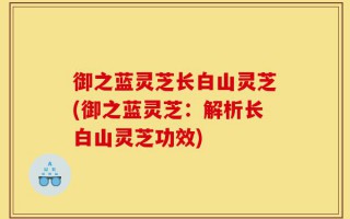 御之蓝灵芝长白山灵芝(御之蓝灵芝：解析长白山灵芝功效)
